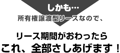 しかも、所有権譲渡型リースなので、リース期間がおわったらこれ、全部さしあげます！