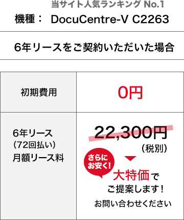 当サイト人気ランキング No.1機種DocuCentre-V C2263を、6年リースをご契約いただいた場合、初期費用0円、月額リース料22,300円（税別）さらにお安く！大特価でご提案します！